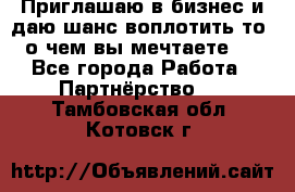 Приглашаю в бизнес и даю шанс воплотить то, о чем вы мечтаете!  - Все города Работа » Партнёрство   . Тамбовская обл.,Котовск г.